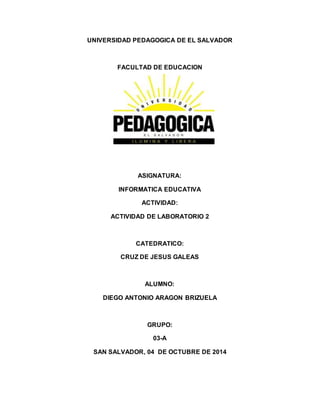 UNIVERSIDAD PEDAGOGICA DE EL SALVADOR 
FACULTAD DE EDUCACION 
ASIGNATURA: 
INFORMATICA EDUCATIVA 
ACTIVIDAD: 
ACTIVIDAD DE LABORATORIO 2 
CATEDRATICO: 
CRUZ DE JESUS GALEAS 
ALUMNO: 
DIEGO ANTONIO ARAGON BRIZUELA 
GRUPO: 
03-A 
SAN SALVADOR, 04 DE OCTUBRE DE 2014 
 