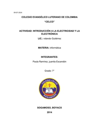 09-07-2014
COLEGIO EVANGÉLICO LUTERANO DE COLOMBIA
“CELCO”
ACTIVIDAD: INTRODUCCIÓN A LA ELECTRICIDAD Y LA
ELECTRÓNICA
LIC.: rolando Gutiérrez
MATERIA: informática
INTEGRANTES:
Paula Ramírez, juanita Escandón
Grado: 7°
SOGAMOSO, BOYACÁ
2014
 
