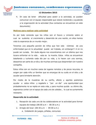 Juntemos corazones, sembremos esperanzas
12 Diciembre 2015
Página 2 de 4
Somos el reflejo de
múltiples corazones juntos
FUTEMIS - NSL
Nicaragua Sociedad
de liderazgo
FUTEMIS (Fundación
Tercer Milenium de
integración social)
4. En caso de tener dificultad para asistir a la actividad, se pueden
comunicar con el equipo responsable que estará recibiendo y ayudando
a la organización de la actividad (Sus contactos se encuentran en este
documento)
Motivos para realizar esta actividad
Es por todo conocido que los niños son el futuro y cimiento sobre el
cual se sustenta el crecimiento y desarrollo de una nación, en ellos hemos
visto la esperanza de un mundo mejor.
Tenemos una pequeña porción de niños que han sido víctimas de una
enfermedad que en la actualidad puede ser tratada, sin embargo!!! A ún no
puede ser curada. Sin duda alguna nos encontramos con un dilema que nos
tocara enfrentar en la vida… esta es la muerte. Estos niños se encuentran
batallando y luchando cada día por su vida, y lo hacen con una sonrisa,
deseamos ser parte de un día y de muchas sonrisas que desprendan con nuestra
compañía.
Estos niños son en muchos casos de lugares remotos y de pocos recursos, le
exigen por cada niño un familiar que se encargue de su cuido en el sitio y de
ayudar para brindarle atención.
Por medio de la muestras de su cariño, afecto y aportes podremos
ayudar a estos niños y regalarle s “por un día” una oportunidad que
probablemente no se repita en esta vida, y para muchos quizás su último día,
esperamos contar con el apoyo de cada uno de ustedes , lo cual es sumamente
necesario.
Desarrollo de la actividad:
1. Recepción de cada uno de los colaboradores en la actividad para formar
equipos de trabajo (08:00 a.m – 08:30 a.m.)
2. Arreglo del local (08:30 a.m – 09:00 a.m.)
a. Instalación de juegos, piñatas, concursos
 