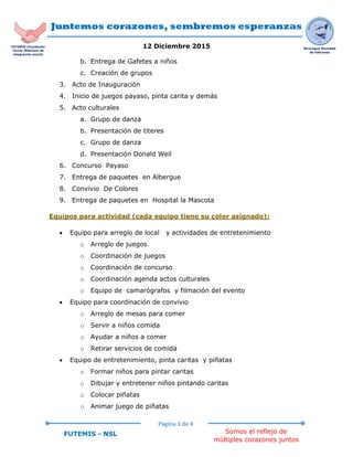 Juntemos corazones, sembremos esperanzas
12 Diciembre 2015
Página 3 de 4
Somos el reflejo de
múltiples corazones juntos
FUTEMIS - NSL
Nicaragua Sociedad
de liderazgo
FUTEMIS (Fundación
Tercer Milenium de
integración social)
b. Entrega de Gafetes a niños
c. Creación de grupos
3. Acto de Inauguración
4. Inicio de juegos payaso, pinta carita y demás
5. Acto culturales
a. Grupo de danza
b. Presentación de titeres
c. Grupo de danza
d. Presentación Donald Weil
6. Concurso Payaso
7. Entrega de paquetes en Albergue
8. Convivio De Colores
9. Entrega de paquetes en Hospital la Mascota
Equipos para actividad (cada equipo tiene su color asignado):
 Equipo para arreglo de local y actividades de entretenimiento
o Arreglo de juegos
o Coordinación de juegos
o Coordinación de concurso
o Coordinación agenda actos culturales
o Equipo de camarógrafos y filmación del evento
 Equipo para coordinación de convivio
o Arreglo de mesas para comer
o Servir a niños comida
o Ayudar a niños a comer
o Retirar servicios de comida
 Equipo de entretenimiento, pinta caritas y piñatas
o Formar niños para pintar caritas
o Dibujar y entretener niños pintando caritas
o Colocar piñatas
o Animar juego de piñatas
 