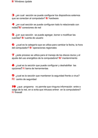 R/ Windows úpdate




3  ¿en cual sección se puede configurar los dispositivos externos
que se conectan al computador? R/ hardware

4  ¿en cual sección se puede configuran todo lo relacionado con
redes? R/ conexiones de red


5 ¿en que sección    se puede agregar, borrar o modificar las
cuentas? R/ cuenta de usuario


6   ¿cual es la categoría que se utiliza para cambiar la fecha, la hora
del computador? R/ operaciones regionales


7  ¿este proceso se utiliza para el manejo de los discos duros y el
ajuste del uso energético de la computadora? R/ mantenimiento


8  ¿cual es la sección que puede configurar y deshabilitar las
opciones? R/ barra de herramientas


9 ¿cual es la sección que mantienen la seguridad frente a virus?
R/ centro de seguridad

10    ¿que programa no permite que ninguna información entre o
salga de la red, en si evita que intrusos entren en la computadora?
R/ firewall
 