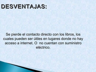 DESVENTAJAS:




 Se pierde el contacto directo con los libros, los
cuales pueden ser útiles en lugares donde no hay
 acceso a internet. O no cuentan con suministro
                     eléctrico.
 