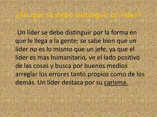 ¿En qué se debe distinguir un líder?
 Un líder se debe distinguir por la forma en
que le llega a la gente; se sabe bien que un
líder no es lo mismo que un jefe, ya que el
líder es mas humanitario, ve el lado positivo
de las cosas y busca por buenos medios
arreglar los errores tanto propios como de los
demás. Un líder destaca por su carisma.
 