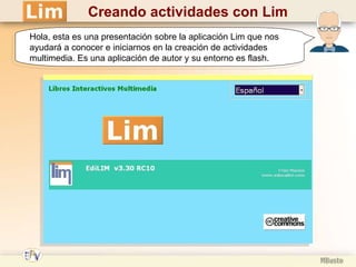 Creando actividades con Lim Hola, esta es una presentación sobre la aplicación Lim que nos ayudará a conocer e iniciarnos en la creación de actividades multimedia. Es una aplicación de autor y su entorno es flash. 
