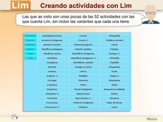 Creando actividades con Lim Las que as visto son unas pocas de las 52 actividades con las que cuenta Lim, sin incluir las variantes que cada una tiene. 