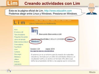 Esta es la página oficial de Lim.  http :// www.educalim.com Podemos elegir entre Linux y Windows . Presiona en Windows. Creando actividades con Lim 