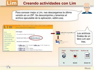 Creando actividades con Lim Para conocer mejor a Lim, nos descargamos la última versión en un ZIP. Se descomprime y tenemos el archivo ejecutable de la aplicación, edilim.exe. Los archivos finales de un libro Lim son tres. Flash  Página html  Archivo de Lim 