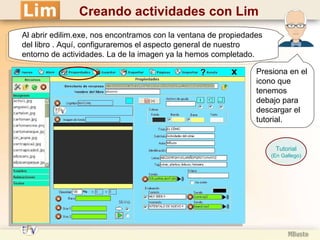 Al abrir edilim.exe, nos encontramos con la ventana de propiedades del libro . Aquí, configuraremos el aspecto general de nuestro entorno de actividades. La de la imagen ya la hemos completado. Tutorial (En Gallego) Presiona en el icono que tenemos debajo para descargar el tutorial. Creando actividades con Lim 