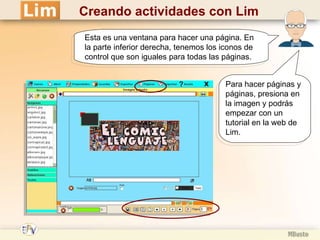 Creando actividades con Lim Esta es una ventana para hacer una página. En la parte inferior derecha, tenemos los iconos de control que son iguales para todas las páginas. Para hacer páginas y páginas, presiona en la imagen y podrás empezar con un tutorial en la web de Lim. 