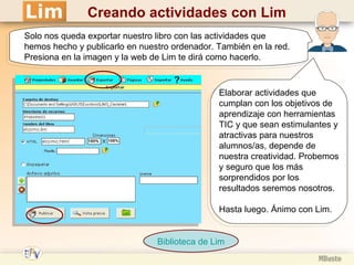 Creando actividades con Lim Elaborar actividades que cumplan con los objetivos de aprendizaje con herramientas TIC y que sean estimulantes y atractivas para nuestros alumnos/as, depende de nuestra creatividad. Probemos y seguro que los más sorprendidos por los resultados seremos nosotros. Hasta luego. Ánimo con Lim.  Solo nos queda exportar nuestro libro con las actividades que hemos hecho y publicarlo en nuestro ordenador. También en la red. Presiona en la imagen y la web de Lim te dirá como hacerlo. Biblioteca de  Lim 