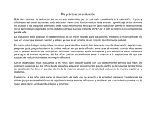 Mis prácticas de evaluación
Hola bien venidos, la evaluación es un proceso sistemático por lo cual esta considerada a la valoración, logros y
dificultades así tomar decisiones, cada educador tiene como función evaluar cada avance, aprendizaje de los alumnos
de acuerdo a las preguntas anteriores, en la nueva reforma nos lleva que en cada evaluación permite el reconocimiento
de los aprendizajes esperados de los distintos campos que nos presenta el PEP-2011 esto se refiere a las competencias
para la vida.

La evaluación debe propiciar el establecimiento de un mayor respeto para los alumnos, mediante al reconocimiento de
que son un ser que piensan, sienten y actúan, ya que es el portador de un conjunto de información cultural.

En cuanto a los trabajos de los niños nos sirven para identificar cuanto han avanzado como la observación, exposiciones,
preguntas guía, preguntándoles si lo pudiste realizar, en que se te dificulto, entre otras al momento cuando ellos sienten
que no pueden entra ahí su participación individual cuando piden ayuda entre pares y a la educadora como mediadora
para lograr el avance requerido, así los niños puedan autoevaluarse entre sí mismos e ir aceptándose de que son
capaces de realizar actividades sin ninguna dificultad.

Con el diagnostico inicial evaluamos a los niños para conocer cuales son sus conocimientos previos que traen, de
antemano sabemos que los niños desde pequeños adquieren conocimientos previos dentro de la instancia familiar como
eje socializador los lleva en practica dentro de la instancia educativa, en la actividad evaluamos de manera equitativa y
cualitativa.

Evaluamos a los niños para saber el desempeño de cada uno de acuerdo a la actividad planteada considerando los
valores ya que esta evaluación no es reprobatoria estos avances reforzaran y asimilaran los conocimientos previos con lo
nuevo ellos logren un desarrollo integral y armónico.
 