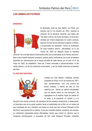 Símbolos Patrios del Perú 2013
LOS SIMBOLOS PATRIOS
BANDIERA
El libertador José de San Martín, en Pisco, por
decreto del 21 de octubre de 1821, resolvió la
creación de la bandera nacional, que debía ser
"de seda o lienzo, de 8 pies de largo y 6 de ancho,
dividida por líneas diagonales en cuatro campos,
blancos los dos de los extremos superior e inferior,
y encarnados los laterales". Como la confección
de esta bandera ofrecía dificultades, el 15 de
marzo de 1822 se dispuso hacer la bandera
nacional "de una faja blanca transversal entre dos encarnadas de la misma anchura".
Este nuevo diseño tampoco prosperó, porque podía confundirse con el de la bandera
española por decoloración de la franja amarilla de esta última, por lo que, el 31 de
mayo de 1822, se estableció: "será de 3 listas verticales o perpendiculares, la del
centro blanca, y la de los extremos encarnados", y así es desde entonces la bandera
del Perú.
EL ESCUDO NACIONAL
Creado por San Martín, mediante decreto
expedido en Pisco, el 21 de octubre de 1821.
Sus características: "con una corona de
laurel ovalada, y dentro de ella un Sol
saliendo por detrás de sierras escarpadas
que se elevan sobre un mar tranquilo". Se
agregaban en el exterior hojas de palma en
la base, a la izquierda un cóndor y a la
derecha una vicuña; al fondo, las banderas de los estados americanos, y destacando,
un bananero que en su parte superior tenía un estandarte con el Sol, en un campo de
azur bordeado de oro y también una divisa en cinta roja con el lema "Renació el Sol
del Perú", que pendía de su inferior. Como los símbolos debían conservar sus colores,
su confección presentaba serias dificultades, hecho que motivó su reforma, por el
Congreso Constituyente, a propuesta de don José Gregorio Paredes, mediante
 