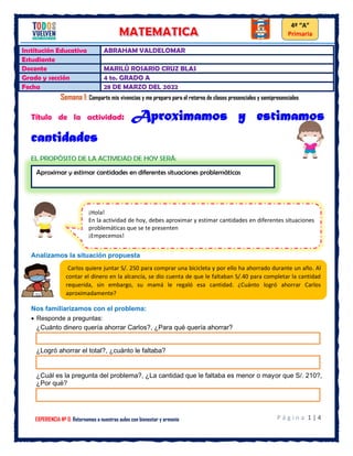 P á g i n a 1 | 4
EXPERIENCIA Nº 0: Retornamos a nuestras aulas con bienestar y armonía
4º “A”
Primaria
Institución Educativa ABRAHAM VALDELOMAR
Estudiante
Docente MARILÙ ROSARIO CRUZ BLAS
Grado y sección 4 to. GRADO A
Fecha 28 DE MARZO DEL 2022
Semana 1: Comparto mis vivencias y me preparo para el retorno de clases presenciales y semipresenciales
Título de la actividad: Aproximamos y estimamos
cantidades
Analizamos la situación propuesta
Nos familiarizamos con el problema:
• Responde a preguntas:
¿Cuánto dinero quería ahorrar Carlos?, ¿Para qué quería ahorrar?
¿Logró ahorrar el total?, ¿cuánto le faltaba?
¿Cuál es la pregunta del problema?, ¿La cantidad que le faltaba es menor o mayor que S/. 210?,
¿Por qué?
Aproximar y estimar cantidades en diferentes situaciones problemáticas
¡Hola!
En la actividad de hoy, debes aproximar y estimar cantidades en diferentes situaciones
problemáticas que se te presenten
¡Empecemos!
Carlos quiere juntar S/. 250 para comprar una bicicleta y por ello ha ahorrado durante un año. Al
contar el dinero en la alcancía, se dio cuenta de que le faltaban S/.40 para completar la cantidad
requerida, sin embargo, su mamá le regaló esa cantidad. ¿Cuánto logró ahorrar Carlos
aproximadamente?
 