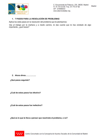 1. 7 PASOS PARA LA RESOLUCIÓN DE PROBLEMAS
Aplica los siete pasos en la resolución del problema que te planteamos:
Vas al trabajo por la mañana y a medio camino, te das cuenta que te has olvidado de algo
importante, ¿qué haces?




   2. Ahora dinos……………..

 ¿Qué pasos seguiste?




 ¿Cuál de estos pasos fue efectivo?




 ¿Cuál de estos pasos fue inefectivo?




 ¿Qué es lo que te lleva a pensar que resolviste el problema, o no?
 