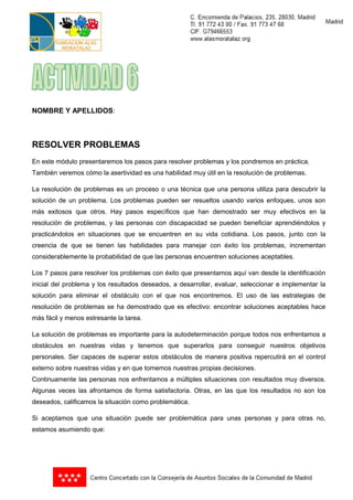 NOMBRE Y APELLIDOS:



RESOLVER PROBLEMAS
En este módulo presentaremos los pasos para resolver problemas y los pondremos en práctica.
También veremos cómo la asertividad es una habilidad muy útil en la resolución de problemas.

La resolución de problemas es un proceso o una técnica que una persona utiliza para descubrir la
solución de un problema. Los problemas pueden ser resueltos usando varios enfoques, unos son
más exitosos que otros. Hay pasos específicos que han demostrado ser muy efectivos en la
resolución de problemas, y las personas con discapacidad se pueden beneficiar aprendiéndolos y
practicándolos en situaciones que se encuentren en su vida cotidiana. Los pasos, junto con la
creencia de que se tienen las habilidades para manejar con éxito los problemas, incrementan
considerablemente la probabilidad de que las personas encuentren soluciones aceptables.

Los 7 pasos para resolver los problemas con éxito que presentamos aquí van desde la identificación
inicial del problema y los resultados deseados, a desarrollar, evaluar, seleccionar e implementar la
solución para eliminar el obstáculo con el que nos encontremos. El uso de las estrategias de
resolución de problemas se ha demostrado que es efectivo: encontrar soluciones aceptables hace
más fácil y menos estresante la tarea.

La solución de problemas es importante para la autodeterminación porque todos nos enfrentamos a
obstáculos en nuestras vidas y tenemos que superarlos para conseguir nuestros objetivos
personales. Ser capaces de superar estos obstáculos de manera positiva repercutirá en el control
externo sobre nuestras vidas y en que tomemos nuestras propias decisiones.
Continuamente las personas nos enfrentamos a múltiples situaciones con resultados muy diversos.
Algunas veces las afrontamos de forma satisfactoria. Otras, en las que los resultados no son los
deseados, calificamos la situación como problemática.

Si aceptamos que una situación puede ser problemática para unas personas y para otras no,
estamos asumiendo que:
 