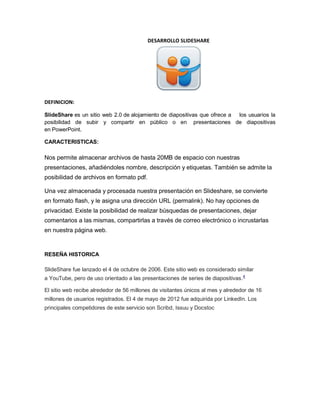 DESARROLLO SLIDESHARE 
DEFINICION: SlideShare es un sitio web 2.0 de alojamiento de diapositivas que ofrece a los usuarios la posibilidad de subir y compartir en público o en presentaciones de diapositivas en PowerPoint. CARACTERISTICAS: Nos permite almacenar archivos de hasta 20MB de espacio con nuestras presentaciones, añadiéndoles nombre, descripción y etiquetas. También se admite la posibilidad de archivos en formato pdf. Una vez almacenada y procesada nuestra presentación en Slideshare, se convierte en formato flash, y le asigna una dirección URL (permalink). No hay opciones de privacidad. Existe la posibilidad de realizar búsquedas de presentaciones, dejar comentarios a las mismas, compartirlas a través de correo electrónico o incrustarlas en nuestra página web. RESEÑA HISTORICA SlideShare fue lanzado el 4 de octubre de 2006. Este sitio web es considerado similar a YouTube, pero de uso orientado a las presentaciones de series de diapositivas.4 El sitio web recibe alrededor de 56 millones de visitantes únicos al mes y alrededor de 16 millones de usuarios registrados. El 4 de mayo de 2012 fue adquirida por LinkedIn. Los principales competidores de este servicio son Scribd, Issuu y Docstoc 
 