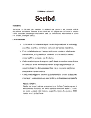 DESARROLLO SCRIBD 
DEFINICION: Scribd es un sitio web para compartir documentos que permite a los usuarios publicar documentos de diversos formatos e incrustarlos en una página web utilizando su formato iPaper. Scribd fue fundada por Trip Adler en 2006.Los competidores más notorios de Scribd son Docstoc, WePapers e Issuu. 
CARACTERISTICAS:  publicado el documento culquier usuario lo podrá votar al estilo digg, añadirlo a favoritos, comentarlo y enviarlo por correo electrónico.  En la portada tendremos los documentos más populares e incluso los mas recientes, aunque siempre podremos buscar mas documentos desde los filtros sociales o los directorios.  Cada usuario dispone de su propio perfil donde entre otras cosas dipone de un listado de los documentos subidos aunque se podrá hacer un seguimiento por rss de nuestros perfiles. No es necesario registrarse para poder subir documentos.  Como puntos negativos tenemos que el entorno de usuario es bastante mejorable y no se recomiendo subir archivos protegidos por contraseña. 
RESEÑA HISTORICA Scribd fue lanzado desde un apartamento de San Francisco y creció rápidamente en tráfico. En 2008, figuraba como uno de los 20 sitios de redes sociales más visitados según Comscore. En junio de 2009, Scribd lanzó Scribd Store. 
 