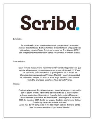 Definición: 
Es un sitio web para compartir documentos que permite a los usuarios publicar documentos de diversos formatos e incrustarlos en una página web utilizando su formato iPaper. Scribd fue fundada por Trip Adler en 2006.2 Los competidores más notorios de Scribd son Docstoc, WePapers e Issuu. 
Características: 
Es un formato de documento rico similar al PDF construido para la web, que permite a los usuarios incrustar documentos en una página web. 22 iPaper fue construido con Adobe Flash, lo que le permite ser lo mismo en diferentes sistemas operativos (Windows, Mac OS y Linux) sin necesidad de conversión, siempre y cuando el lector tenga instalado Flash (aunque Scribd ha anunciado soporte no Flash para el iPhone). 
Historia: 
Fue inspirada cuando Trip Adler estuvo en Harvard y tuvo una conversación con su padre, John R. Adler sobre las dificultades de la publicación de artículos académicos. Se asoció con los cofundadores Jared Friedman y Tikhon Bernstam y asistieron a Combinator en Cambridge en el verano de 2006. En marzo de 2007, Scribd fue lanzado desde un apartamento de San Francisco y creció rápidamente en tráfico. 
Ahora más de 100 compañías de medios utilizan lectores de marca Scribd para incrustar material de origen en sus historias.  