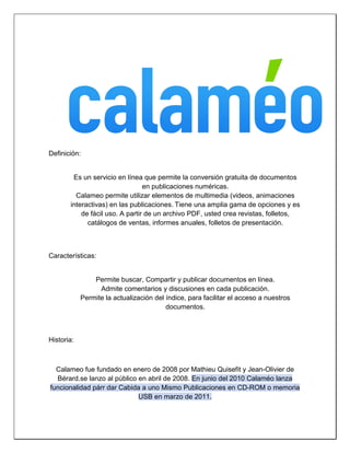 Definición: 
Es un servicio en línea que permite la conversión gratuita de documentos en publicaciones numéricas. 
Calameo permite utilizar elementos de multimedia (videos, animaciones interactivas) en las publicaciones. Tiene una amplia gama de opciones y es de fácil uso. A partir de un archivo PDF, usted crea revistas, folletos, catálogos de ventas, informes anuales, folletos de presentación. 
Características: 
Permite buscar, Compartir y publicar documentos en línea. 
Admite comentarios y discusiones en cada publicación. 
Permite la actualización del índice, para facilitar el acceso a nuestros documentos. 
Historia: 
Calameo fue fundado en enero de 2008 por Mathieu Quisefit y Jean-Olivier de Bérard.se lanzo al público en abril de 2008. En junio del 2010 Calaméo lanza funcionalidad párr dar Cabida a uno Mismo Publicaciones en CD-ROM o memoria USB en marzo de 2011.  
