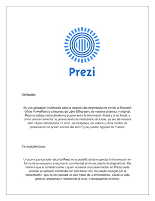 Definición: 
Es una aplicación multimedia para la creación de presentaciones similar a Microsoft Office PowerPoint o a Impress de Libre Office pero de manera dinámica y original. Prezi se utiliza como plataforma puente entre la información lineal y la no lineal, y como una herramienta de presentación de intercambio de ideas, ya sea de manera libre o bien estructurada. El texto, las imágenes, los vídeos y otros medios de presentación se ponen encima del lienzo y se pueden agrupar en marcos. 
Caracacteristicas: 
Una principal característica de Prezi es la posibilidad de organizar la información en forma de un esquema y exponerlo con libertad sin la secuencia de diapositivas. De manera que el conferenciante o quien consulta una presentación en Prezi puede acceder a cualquier contenido con solo hacer clic. Se puede navegar por la presentación -que es en realidad un solo frame de 3 dimensiones- desde la vista general, ampliando o reduciendo la vista, o desplazando el lienzo.  