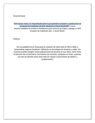 Características: 
WiX incluye votiva, un Visual Studio add-in que permite la creación y construcción de proyectos de instalación de WiX utilizando el Visual StudioIDE . Votiva soporta resaltado de sintaxis e IntelliSense para archivos de origen y agrega un WiX proyecto de instalación tipo a visual Studio. 
Historia: 
Es una plataforma en línea para la creación de sitios web en html o flash o personalizar paginas facebook. Utilizando su tecnología de arrastrar y soltar, los usuarios pueden integrar varias aplicaciones de terceros en sus sitios, entre otros, la solución de e-Commerce, formularios de contacto, contactos en línea, cupones, wix.com le permite crear sitios web sin ningún conocimiento de diseño y programación. 
