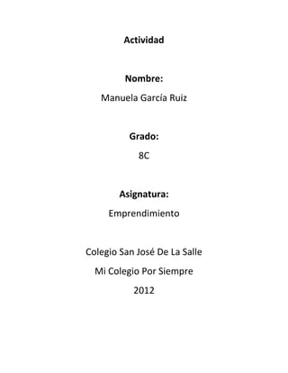 Actividad


         Nombre:
   Manuela García Ruiz


          Grado:
            8C


        Asignatura:
     Emprendimiento


Colegio San José De La Salle
  Mi Colegio Por Siempre
           2012
 