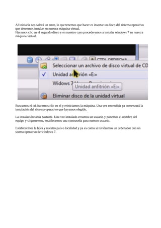 Al iniciarla nos saldrá un error, lo que tenemos que hacer es insertar un disco del sistema operativo
que deseemos instalar en nuestra máquina virtual.
Hacemos clic en el segundo disco y en nuestro caso procederemos a instalar windows 7 en nuestra
máquina virtual.
Buscamos el cd, hacemos clic en el y reiniciamos la máquina. Una vez encendida ya comenzará la
instalación del sistema operativo que hayamos elegido.
La instalación tarda bastante. Una vez instalado creamos un usuario y ponemos el nombre del
equipo y si queremos, establecemos una contraseña para nuestro usuario.
Establecemos la hora y nuestro país o localidad y ya es como si tuviéramos un ordenador con un
sistma operativo de windows 7.
 