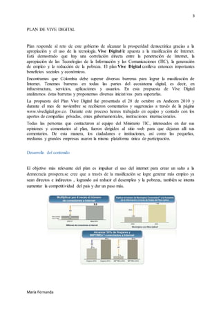 3
María Fernanda
PLAN DE VIVE DIGITAL
Plan responde al reto de este gobierno de alcanzar la prosperidad democrática gracias a la
apropiación y el uso de la tecnología. Vive Digital le apuesta a la masificación de Internet.
Está demostrado que hay una correlación directa entre la penetración de Internet, la
apropiación de las Tecnologías de la Información y las Comunicaciones (TIC), la generación
de empleo y la reducción de la pobreza. El plan Vive Digital conlleva entonces importantes
beneficios sociales y económicos.
Encontramos que Colombia debe superar diversas barreras para lograr la masificación de
Internet. Tenemos barreras en todas las partes del ecosistema digital, es decir, en
infraestructura, servicios, aplicaciones y usuarios. En esta propuesta de Vive Digital
analizamos éstas barreras y proponemos diversas iniciativas para superarlas.
La propuesta del Plan Vive Digital fue presentada el 28 de octubre en Andicom 2010 y
durante el mes de noviembre se recibieron comentarios y sugerencias a través de la página
www.vivedigital.gov.co. Durante este proceso hemos trabajado en equipo y contado con los
aportes de compañías privadas, entes gubernamentales, instituciones internacionales.
Todas las personas que contactaron al equipo del Ministerio TIC, interesados en dar sus
opiniones y comentarios al plan, fueron dirigidos al sitio web para que dejaran allí sus
comentarios. De esta manera, los ciudadanos e instituciones, así como las pequeñas,
medianas y grandes empresas usaron la misma plataforma única de participación.
Desarrollo del contenido
El objetivo más relevante del plan es impulsar el uso del internet para crear un salto a la
democracia prospera.se cree que a través de la masificación se logre generar más empleo ya
sean directos e indirectos , logrando así reducir el desempleo y la pobreza, también se intenta
aumentar la competitividad del país y dar un paso más.
 