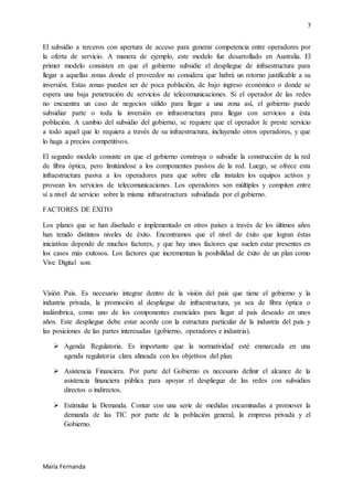 7
María Fernanda
El subsidio a terceros con apertura de acceso para generar competencia entre operadores por
la oferta de servicio. A manera de ejemplo, este modelo fue desarrollado en Australia. El
primer modelo consisten en que el gobierno subsidie el despliegue de infraestructura para
llegar a aquellas zonas donde el proveedor no considera que habrá un retorno justificable a su
inversión. Estas zonas pueden ser de poca población, de bajo ingreso económico o donde se
espera una baja penetración de servicios de telecomunicaciones. Si el operador de las redes
no encuentra un caso de negocios válido para llegar a una zona así, el gobierno puede
subsidiar parte o toda la inversión en infraestructura para llegar con servicios a ésta
población. A cambio del subsidio del gobierno, se requiere que el operador le preste servicio
a todo aquel que lo requiera a través de su infraestructura, incluyendo otros operadores, y que
lo haga a precios competitivos.
El segundo modelo consiste en que el gobierno construya o subsidie la construcción de la red
de fibra óptica, pero limitándose a los componentes pasivos de la red. Luego, se ofrece esta
infraestructura pasiva a los operadores para que sobre ella instalen los equipos activos y
provean los servicios de telecomunicaciones. Los operadores son múltiples y compiten entre
sí a nivel de servicio sobre la misma infraestructura subsidiada por el gobierno.
FACTORES DE ÉXITO
Los planes que se han diseñado e implementado en otros países a través de los últimos años
han tenido distintos niveles de éxito. Encontramos que el nivel de éxito que logran éstas
iniciativas depende de muchos factores, y que hay unos factores que suelen estar presentes en
los casos más exitosos. Los factores que incrementan la posibilidad de éxito de un plan como
Vive Digital son:
Visión País. Es necesario integrar dentro de la visión del país que tiene el gobierno y la
industria privada, la promoción al despliegue de infraestructura, ya sea de fibra óptica o
inalámbrica, como uno de los componentes esenciales para llegar al país deseado en unos
años. Este despliegue debe estar acorde con la estructura particular de la industria del país y
las posiciones de las partes interesadas (gobierno, operadores e industria).
 Agenda Regulatoria. Es importante que la normatividad esté enmarcada en una
agenda regulatoria clara alineada con los objetivos del plan.
 Asistencia Financiera. Por parte del Gobierno es necesario definir el alcance de la
asistencia financiera pública para apoyar el despliegue de las redes con subsidios
directos o indirectos.
 Estimular la Demanda. Contar con una serie de medidas encaminadas a promover la
demanda de las TIC por parte de la población general, la empresa privada y el
Gobierno.
 