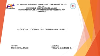 A.C. ESTUDIOS SUPERIORES GERENCIALES CORPORATIVOS VALLES
DEL TUY
UNIVERSIDAD BICENTENARIA DE ARAGUA
CENTRO REGIONAL DE APOYO TECNOLÓGICO VALLES DEL TUY
(CREATEC)
LA CIENCIA Y TECNOLOGIA EN EL DESARROLLO DE UN PAIS
ALUMNA:
TIBISAY J. GONZALEZ O.
TUTOR:
PROF. MAYIRA BRAVO
 