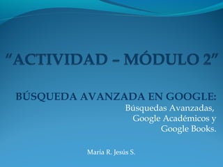 BÚSQUEDA AVANZADA EN GOOGLE:
Búsquedas Avanzadas,
Google Académicos y
Google Books.
María R. Jesús S.
 
