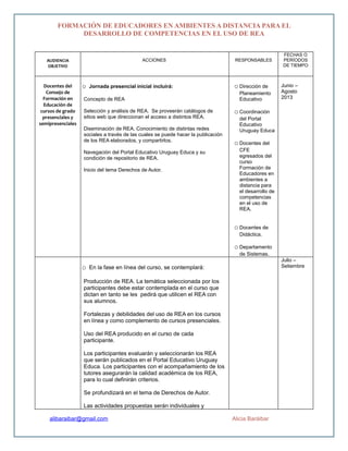 FORMACIÓN DE EDUCADORES EN AMBIENTES A DISTANCIA PARA EL
DESARROLLO DE COMPETENCIAS EN EL USO DE REA
AUDIENCIA
OBJETIVO
ACCIONES RESPONSABLES
FECHAS O
PERÍODOS
DE TIEMPO
Docentes del
Consejo de
Formación en
Educación de
cursos de grado
presenciales y
semipresenciales
o Jornada presencial inicial incluirá:
Concepto de REA
Selección y análisis de REA. Se proveerán catálogos de
sitios web que direccionan el acceso a distintos REA.
Diseminación de REA. Conocimiento de distintas redes
sociales a través de las cuales se puede hacer la publicación
de los REA elaborados, y compartirlos.
Navegación del Portal Educativo Uruguay Educa y su
condición de repositorio de REA.
Inicio del tema Derechos de Autor.
o Dirección de
Planeamiento
Educativo
o Coordinación
del Portal
Educativo
Uruguay Educa
o Docentes del
CFE
egresados del
curso
Formación de
Educadores en
ambientes a
distancia para
el desarrollo de
competencias
en el uso de
REA.
o Docentes de
Didáctica.
o Departamento
de Sistemas.
Junio –
Agosto
2013
o En la fase en línea del curso, se contemplará:
Producción de REA. La temática seleccionada por los
participantes debe estar contemplada en el curso que
dictan en tanto se les pedirá que utilicen el REA con
sus alumnos.
Fortalezas y debilidades del uso de REA en los cursos
en línea y como complemento de cursos presenciales.
Uso del REA producido en el curso de cada
participante.
Los participantes evaluarán y seleccionarán los REA
que serán publicados en el Portal Educativo Uruguay
Educa. Los participantes con el acompañamiento de los
tutores asegurarán la calidad académica de los REA,
para lo cual definirán criterios.
Se profundizará en el tema de Derechos de Autor.
Las actividades propuestas serán individuales y
Julio –
Setiembre
alibaraibar@gmail.com Alicia Baráibar
 