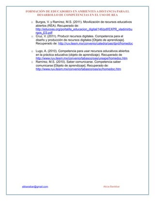 FORMACIÓN DE EDUCADORES EN AMBIENTES A DISTANCIA PARA EL
DESARROLLO DE COMPETENCIAS EN EL USO DE REA
o Burgos, V. y Ramírez, M.S. (2011). Movilización de recursos educativos
abiertos (REA). Recuperado de:
http://educoas.org/portal/la_educacion_digital/146/pdf/EXPR_vladimirbu
rgos_ES.pdf
o Cruz, V. (2011). Producir recursos digitales. Competencia para el
diseño y producción de recursos digitales [Objeto de aprendizaje].
Recuperado de: http://ruv.itesm.mx/convenio/catedra/oas/dprd/homedoc
o Lugo, A. (2010). Competencia para usar recursos educativos abiertos
en la práctica educativa (objeto de aprendizaje). Recuperado de
http://www.ruv.itesm.mx/convenio/tabasco/oas/ureape/homedoc.htm
o Ramírez, M.S. (2010). Saber comunicarse. Competencia saber
comunicarse [Objeto de aprendizaje]. Recuperado de:
http://www.ruv.itesm.mx/convenio/tabasco/oas/sc/homedoc.htm
alibaraibar@gmail.com Alicia Baráibar
 