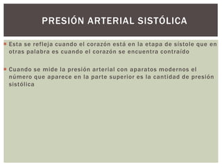  Esta se refleja cuando el corazón está en la etapa de sístole que en
otras palabra es cuando el corazón se encuentra contraído
 Cuando se mide la presión arterial con aparatos modernos el
número que aparece en la parte superior es la cantidad de presión
sistólica
PRESIÓN ARTERIAL SISTÓLICA
 