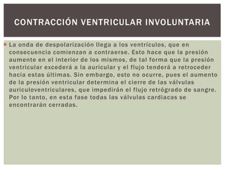  La onda de despolarización llega a los ventrículos, que en
consecuencia comienzan a contraerse. Esto hace que la presión
aumente en el interior de los mismos, de tal forma que la presión
ventricular excederá a la auricular y el flujo tenderá a retroceder
hacia estas últimas. Sin embargo, esto no ocurre, pues el aumento
de la presión ventricular determina el cierre de las válvulas
auriculoventriculares, que impedirán el flujo retrógrado de sangre.
Por lo tanto, en esta fase todas las válvulas cardiacas se
encontrarán cerradas.
CONTRACCIÓN VENTRICULAR INVOLUNTARIA
 