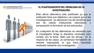 7
Esta ultima alternativa esta justificada ya que la
institución tiene sus objetivos y se supone que si las
investigaciones se relacionan con las temáticas que
son de interés institucional redundaran y
enriquecerán la formación de los educandos.
En cualquiera de las alternativas es necesario que
el investigador tenga la disciplina necesaria para
cumplir con la tarea, dado que los temas , en la
mayoría de los casos, se comienzan formulando de
manera inapropiada, lo que haría imposible
resolverlo mediante una investigación.
EL PLANTEAMIENTO DEL PROBLEMA DE LA
INVESTIGACIÓN.
 