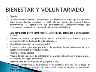  Objetivo
 La Coordinación nacional de fomento del bienestar y liderazgo del aprendiz
tiene como objetivo fortalecer el perfil de aprendices de manera integral
promoviendo la apropiación de competencias socioemocionales que
favorezcan el crecimiento personal y el desempeño laboral​.
Está compuesto por 9 componentes estratégicos, detallados a continuación:
+Salud
 Fomenta espacios de promoción de la salud física y mental para el
fortalecimiento de hábitos de vida saludables
 ​+Equidad e igualdad de oportunidades
 Promueve estrategias que garanticen la equidad, la no discriminación y el
acceso en igualdad de oportunidades.
 +Competencias básicas​
 Procura la construcción de estrategias de autogestión del aprendizaje para el
incremento del logro educativo.
 +Habilidades socioemocionales y/o para la vida​
 Fortalece competencias ciudadanas y habilidades sociales de trabajo en
equipo con base en valores de solidaridad, servicio, respeto y autonomía,
entre otros.
 