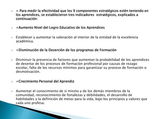  + Para medir la efectividad que los 9 componentes estratégicos estén teniendo en
los aprendices, se establecieron tres indicadores estratégicos, explicados a
continuación:​
 +Aumento Nivel del Logro Educativo de los Aprendices
 Establecer y aumentar la valoración al interior de la entidad de la excelencia
académica.
 +Disminución de la Deserción de los programas de Formación
 Disminuir la presencia de factores que aumentan la probabilidad de los aprendices
de desertar de los procesos de formación profesional por causas de rezago
escolar, falta de los recursos mínimos para garantizar su proceso de formación o
desmotivación.
 +Crecimiento Personal del Aprendiz
 Aumentar el conocimiento de sí mismo y de los demás miembros de la
comunidad, reconocimiento de fortalezas y debilidades, el desarrollo de
habilidades y la definición de metas para la vida, bajo los principios y valores que
cada uno profesa.
 