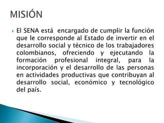  El SENA está encargado de cumplir la función
que le corresponde al Estado de invertir en el
desarrollo social y técnico de los trabajadores
colombianos, ofreciendo y ejecutando la
formación profesional integral, para la
incorporación y el desarrollo de las personas
en actividades productivas que contribuyan al
desarrollo social, económico y tecnológico
del país.
 