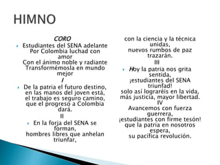 CORO
 Estudiantes del SENA adelante
Por Colombia luchad con
amor
Con el ánimo noble y radiante
Transformémosla en mundo
mejor
I
 De la patria el futuro destino,
en las manos del joven está,
el trabajo es seguro camino,
que el progreso a Colombia
dará.
II
 En la forja del SENA se
forman,
hombres libres que anhelan
triunfar,
con la ciencia y la técnica
unidas,
nuevos rumbos de paz
trazarán.
III
 Hoy la patria nos grita
sentida,
¡estudiantes del SENA
triunfad!
solo así lograréis en la vida,
más justicia, mayor libertad.
IV
Avancemos con fuerza
guerrera,
¡estudiantes con firme tesón!
que la patria en nosotros
espera,
su pacífica revolución.
 
