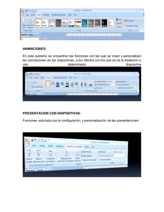 ANIMACIONES: 
En esta pestaña se encuentran las funciones con las que se crean y personalizan 
las animaciones de las diapositivas, y los efectos con los que se da la traslación a 
una determinada diapositiva 
PRESENTACION CON DIAPOSITIVAS: 
Funciones asociada con la configuración y personalización de las presentaciones 
 
