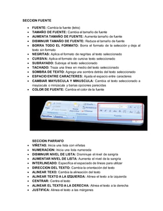SECCION FUENTE 
 FUENTE: Cambia la fuente (letra) 
 TAMAÑO DE FUENTE: Cambia el tamaño de fuente 
 AUMENTA TAMAÑO DE FUENTE: Aumenta tamaño de fuente 
 DISMINUIR TAMAÑO DE FUENTE: Reduce el tamaño de fuente 
 BORRA TODO EL FORMATO: Borra el formato de la selección y deja al 
texto sin formato 
 NEGRITAS: Aplica el formato de negritas al texto seleccionado 
 CURSIVA: Aplica el formato de cursiva texto seleccionado 
 SUBRAYADO: Subraya el texto seleccionado 
 TACHADO: Traza una línea en medio del texto seleccionado 
 SOMBRA DE TEXTO: Agrega una sombra detrás del texto seleccionado 
 ESPACIO ENTRE CARACTERES: Ajusta el espacio entre caracteres 
 CAMBIAR MAYUSCULA Y MINUSCULA: Cambia el texto seleccionado a 
mayúscula o minúscula y barias opciones parecidas 
 COLOR DE FUENTE: Cambia el color de la fuente 
SECCION PARRAFO 
 VIÑETAS: Inicia una lista con viñetas 
 NUMERACION: Inicia una lista numerada 
 DISMINUIR NIVEL DE LISTA: Disminuye el nivel de sangría 
 AUMENTAR NIVEL DE LISTA: Aumenta el nivel de la sangría 
 INTERLINEADO: Especifica el espaciado de líneas para utilizar 
 DIRECCION DEL TEXTO: Cambia la orientación del texto 
 ALINEAR TEXO: Cambia la alineación del texto 
 ALINEAR TEXTO A LA IZQUIERDA: Alinea el texto a la izquierda 
 CENTRAR: Centra el texto 
 ALINEAR EL TEXTO A LA DERECHA: Alinea el texto a la derecha 
 JUSTIFICA: Alinea el texto a las márgenes 
 