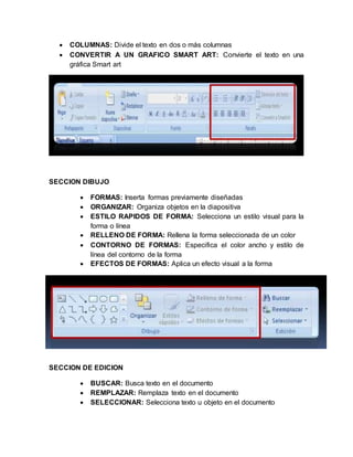  COLUMNAS: Divide el texto en dos o más columnas 
 CONVERTIR A UN GRAFICO SMART ART: Convierte el texto en una 
gráfica Smart art 
SECCION DIBUJO 
 FORMAS: Inserta formas previamente diseñadas 
 ORGANIZAR: Organiza objetos en la diapositiva 
 ESTILO RAPIDOS DE FORMA: Selecciona un estilo visual para la 
forma o línea 
 RELLENO DE FORMA: Rellena la forma seleccionada de un color 
 CONTORNO DE FORMAS: Especifica el color ancho y estilo de 
línea del contorno de la forma 
 EFECTOS DE FORMAS: Aplica un efecto visual a la forma 
SECCION DE EDICION 
 BUSCAR: Busca texto en el documento 
 REMPLAZAR: Remplaza texto en el documento 
 SELECCIONAR: Selecciona texto u objeto en el documento 
 