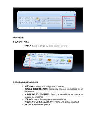 INSERTAR: 
SECCION TABLA 
 TABLA: Inserta o dibuja una tabla en el documento 
SECCION ILUSTRACIONES 
 IMÁGENES: Inserta una imagen de un archivo 
 IMAGEN PREDISEÑADA: Inserta una imagen prediseñada en el 
documento 
 ALBUM DE FOTOGRAFIAS: Crea una presentacion en base a un 
conjunto de imágenes 
 FORMAS: Inserta formas previamente diseñadas 
 INSERTA GRAFICA SMART ART: Inserta una gráfica Smart art 
 GRAFICA: Inserta una grafica 
 