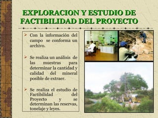 EXPLORACION Y ESTUDIO DEEXPLORACION Y ESTUDIO DE
FACTIBILIDAD DEL PROYECTOFACTIBILIDAD DEL PROYECTO
 Con la información del
campo se conforma un
archivo.
 Se realiza un análisis de
las muestras para
determinar la cantidad y
calidad del mineral
posible de extraer.
 Se realiza el estudio de
Factibilidad del
Proyecto y se
determinan las reservas,
tonelaje y leyes.
 