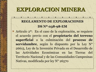 EXPLORACION MINERAEXPLORACION MINERA
REGLAMENTO DE EXPLORACIONES
DS Nº 038-98-EM
Artículo 2º: En el caso de la exploración, se requiere
el acuerdo previo con el propietario del terreno
superficial o la culminación del proceso de
servidumbre, según lo dispuesto por la Ley N°
26615, Ley de la Inversión Privada en el Desarrollo de
las Actividades Económicas en las Tierras del
Territorio Nacional y de las Comunidades Campesinas
Nativas, modificada por ley N° 26570
 