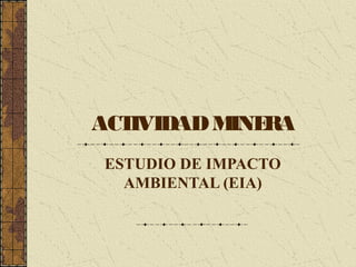 ACTIVIDADMINERA
ESTUDIO DE IMPACTO
AMBIENTAL (EIA)
 