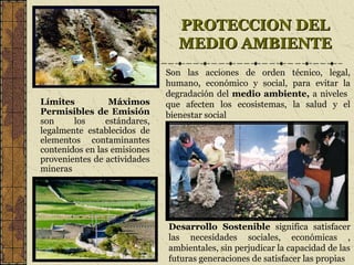 PROTECCION DELPROTECCION DEL
MEDIO AMBIENTEMEDIO AMBIENTE
Límites Máximos
Permisibles de Emisión
son los estándares,
legalmente establecidos de
elementos contaminantes
contenidos en las emisiones
provenientes de actividades
mineras
Desarrollo Sostenible significa satisfacer
las necesidades sociales, económicas ,
ambientales, sin perjudicar la capacidad de las
futuras generaciones de satisfacer las propias
Son las acciones de orden técnico, legal,
humano, económico y social, para evitar la
degradación del medio ambiente, a niveles
que afecten los ecosistemas, la salud y el
bienestar social
 