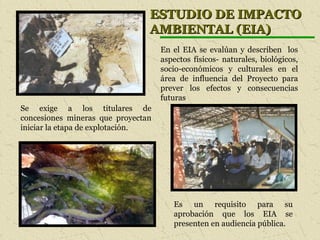 ESTUDIO DE IMPACTOESTUDIO DE IMPACTO
AMBIENTAL (EIA)AMBIENTAL (EIA)
Se exige a los titulares de
concesiones mineras que proyectan
iniciar la etapa de explotación.
En el EIA se evalúan y describen los
aspectos físicos- naturales, biológicos,
socio-económicos y culturales en el
área de influencia del Proyecto para
prever los efectos y consecuencias
futuras
Es un requisito para su
aprobación que los EIA se
presenten en audiencia pública.
 