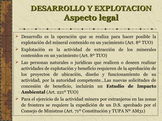 DESARROLLO Y EXPLOTACIONDESARROLLO Y EXPLOTACION
Aspecto legalAspecto legal
 Desarrollo es la operación que se realiza para hacer posible la
explotación del mineral contenido en un yacimiento (Art. 8º TUO)
 Explotación es la actividad de extracción de los minerales
contenidos en un yacimiento (Art. 8º TUO)
 Las personas naturales o jurídicas que realicen o deseen realizar
actividades de explotación y beneficio requieren de la aprobación de
los proyectos de ubicación, diseño y funcionamiento de su
actividad, por la autoridad competente…Las nuevas solicitudes de
concesión de beneficio, incluirán un Estudio de Impacto
Ambiental (Art. 221º TUO)
 Para el ejercicio de la actividad minera por extranjeros en las zonas
de frontera se requiere la expedición de un D.S. aprobado por el
Consejo de Ministros (Art. 71º Constitución y TUPA Nº AM31)
 